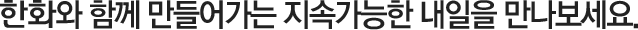 한화와 함께 만들어가는 지속가능한 내일을 만나보세요