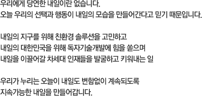 우리에게 당연한 내일이란 없습니다. 오늘 우리의 선택과 행동이 내일의 모습을 만들어간다고 믿기 때문입니다. 내일의 지구를 위해 친환경 솔루션을 고민하고 내일의 대한민국을 위해 독자기술개발에 힘을 쏟으며 내일을 이끌어갈 차세대 인재들을 발굴하고 키워내는 일. 우리가 누리는 오늘이 내일도 변함없이 계속되도록 지속가능한 내일을 만들어갑니다.