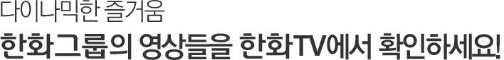 다이나믹한 즐거움, 한화그룹의 영상들을 한화TV에서 확인하세요!