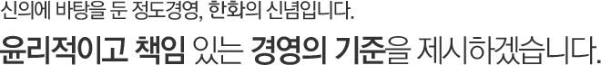 신의에 바탕을 둔 정도경영, 한화의 신념입니다. 윤리적이고 책임 있는 경영의 기준을 제시하겠습니다.