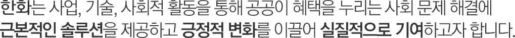 한화는 사업, 기술, 사회적 활동을 통해 공공이 혜택을 누리는 사회 문제 해결에 근본적인 솔루션을 제공하고 긍정적 변화를 이끌어 실질적으로 기여하고자 합니다.